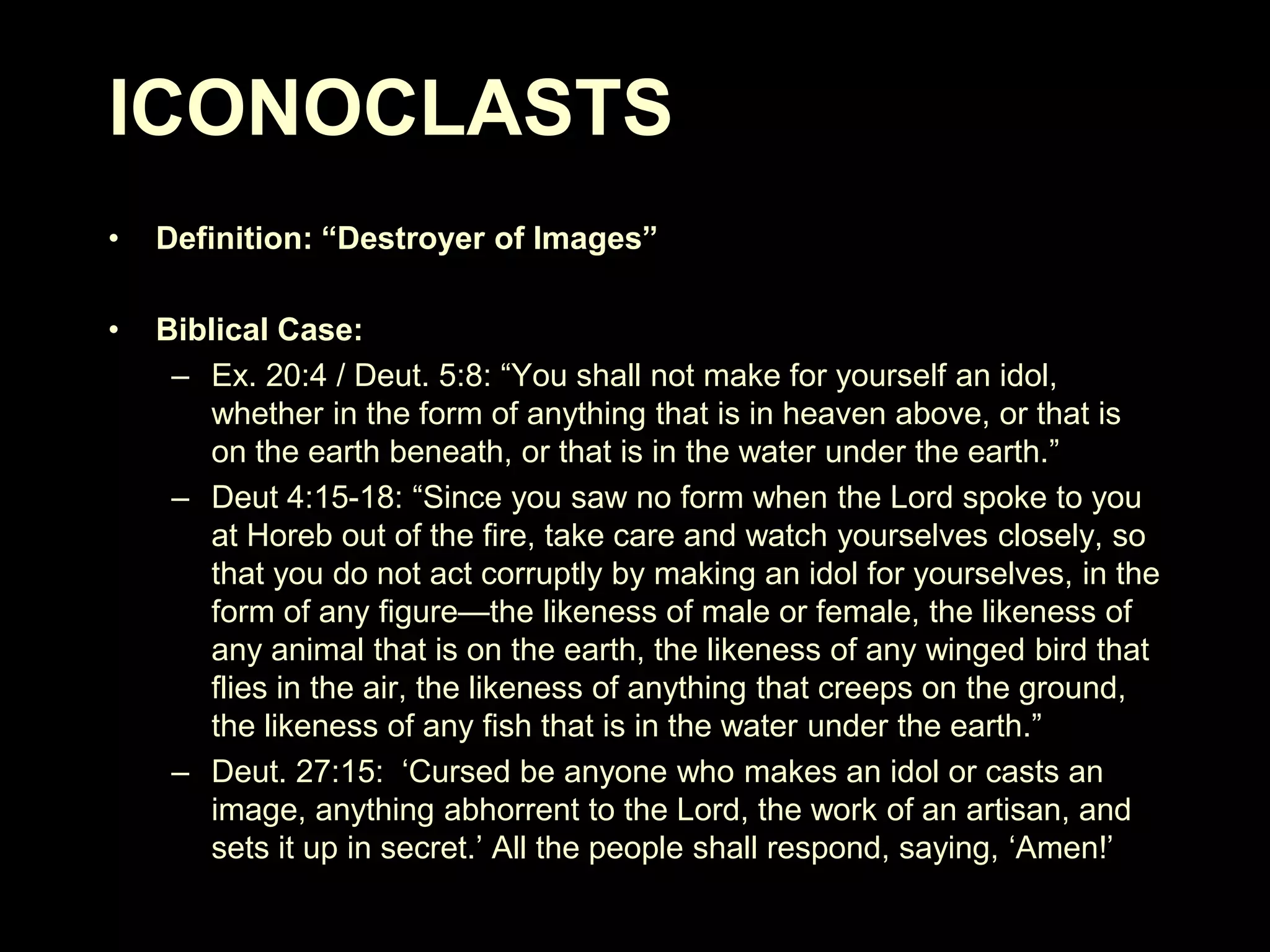 ICONOCLASTS
•

Definition: “Destroyer of Images”

•

Biblical Case:
– Ex. 20:4 / Deut. 5:8: ―You shall not make for yourself an idol,
whether in the form of anything that is in heaven above, or that is
on the earth beneath, or that is in the water under the earth.‖
– Deut 4:15-18: ―Since you saw no form when the Lord spoke to you
at Horeb out of the fire, take care and watch yourselves closely, so
that you do not act corruptly by making an idol for yourselves, in the
form of any figure—the likeness of male or female, the likeness of
any animal that is on the earth, the likeness of any winged bird that
flies in the air, the likeness of anything that creeps on the ground,
the likeness of any fish that is in the water under the earth.‖
– Deut. 27:15: ‗Cursed be anyone who makes an idol or casts an
image, anything abhorrent to the Lord, the work of an artisan, and
sets it up in secret.‘ All the people shall respond, saying, ‗Amen!‘

 