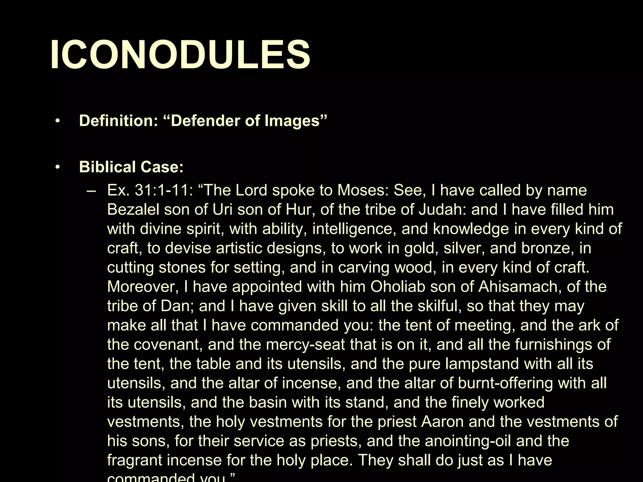 ICONODULES
•

Definition: “Defender of Images”

•

Biblical Case:
– Ex. 31:1-11: ―The Lord spoke to Moses: See, I have called by name
Bezalel son of Uri son of Hur, of the tribe of Judah: and I have filled him
with divine spirit, with ability, intelligence, and knowledge in every kind of
craft, to devise artistic designs, to work in gold, silver, and bronze, in
cutting stones for setting, and in carving wood, in every kind of craft.
Moreover, I have appointed with him Oholiab son of Ahisamach, of the
tribe of Dan; and I have given skill to all the skilful, so that they may
make all that I have commanded you: the tent of meeting, and the ark of
the covenant, and the mercy-seat that is on it, and all the furnishings of
the tent, the table and its utensils, and the pure lampstand with all its
utensils, and the altar of incense, and the altar of burnt-offering with all
its utensils, and the basin with its stand, and the finely worked
vestments, the holy vestments for the priest Aaron and the vestments of
his sons, for their service as priests, and the anointing-oil and the
fragrant incense for the holy place. They shall do just as I have

 