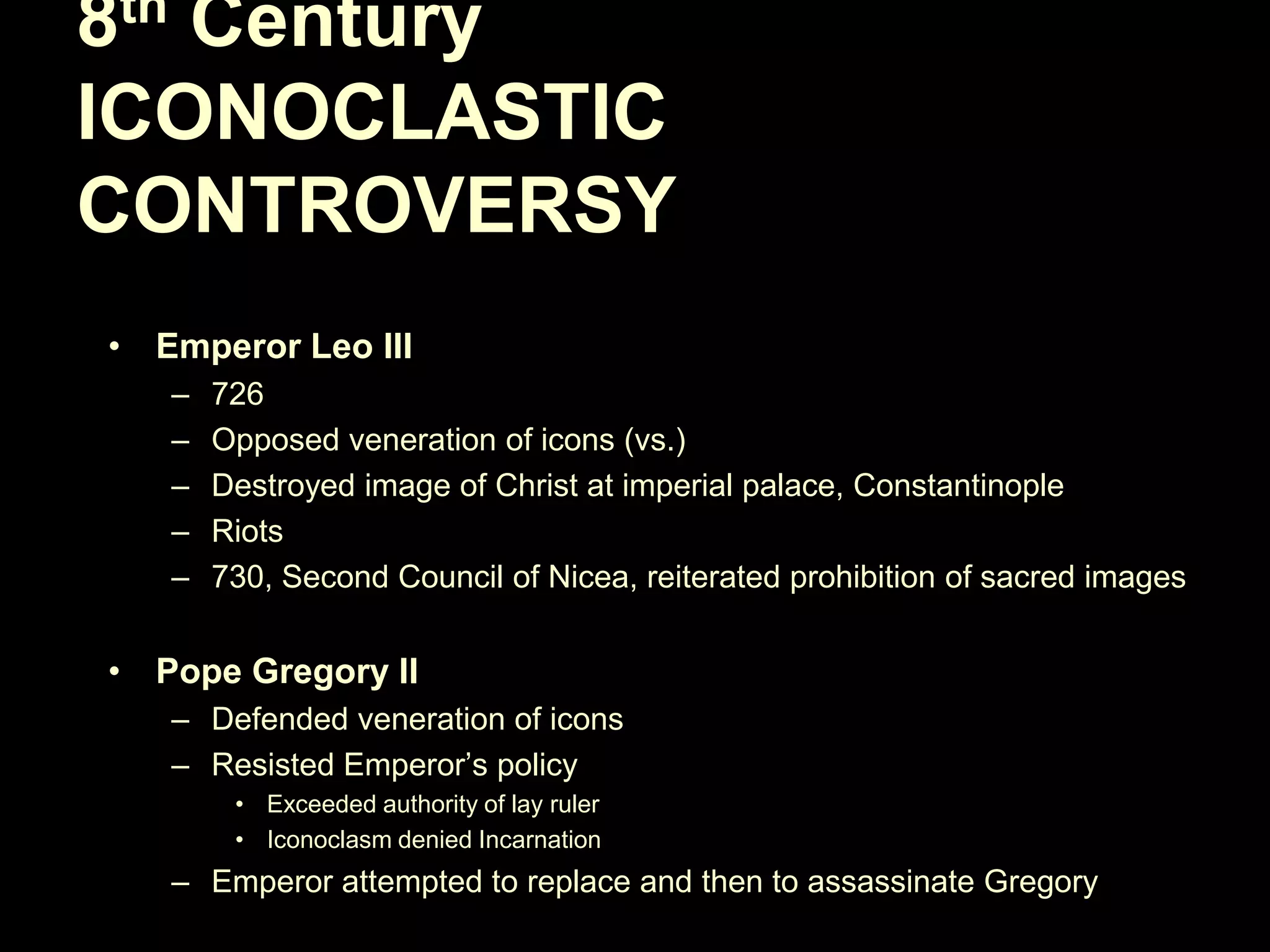 8th Century
ICONOCLASTIC
CONTROVERSY
• Emperor Leo III
–
–
–
–
–

726
Opposed veneration of icons (vs.)
Destroyed image of Christ at imperial palace, Constantinople
Riots
730, Second Council of Nicea, reiterated prohibition of sacred images

• Pope Gregory II
– Defended veneration of icons
– Resisted Emperor‘s policy
• Exceeded authority of lay ruler
• Iconoclasm denied Incarnation

– Emperor attempted to replace and then to assassinate Gregory

 