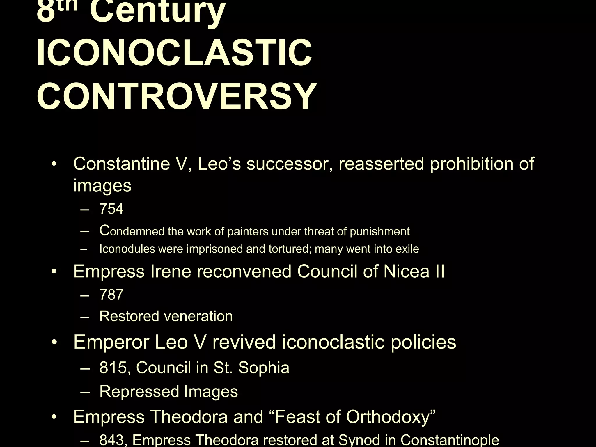 8th Century
ICONOCLASTIC
CONTROVERSY
• Constantine V, Leo‘s successor, reasserted prohibition of
images
– 754
– Condemned the work of painters under threat of punishment
–

Iconodules were imprisoned and tortured; many went into exile

• Empress Irene reconvened Council of Nicea II
– 787
– Restored veneration

• Emperor Leo V revived iconoclastic policies
– 815, Council in St. Sophia
– Repressed Images

• Empress Theodora and ―Feast of Orthodoxy‖
– 843, Empress Theodora restored at Synod in Constantinople

 
