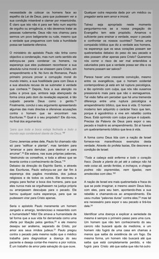 necessidade de colocar os homens face ao               Qualquer outra resposta dada por um médico ou
espelho da Lei de Deus, para que pudessem ver a        pregador seria sem amor e imoral.
sua condição miserável e clamar por misericórdia.
É claro que isto não é para ser feito num espírito     Talvez     seja   apropriado    neste    momento
de orgulho ou arrogância, e não devemos tratar as      perguntarmo-nos se a nossa pregação do
pessoas rudemente. Deus não nos chamou para            Evangelho tem este propósito. Amamos o
sermos um povo beligerante ou rude, mesmo que          suficiente para ensinar a verdade, expor o pecado
a verdade que preguemos com toda a humildade           e confrontar os nossos ouvintes? Temos uma
possa ser bastante ofensiva.                           compaixão bíblica que diz a verdade aos homens,
                                                       na esperança que os seus corações possam ser
O ministério do apóstolo Paulo não tinha como          quebrantados debaixo do peso do seu pecado e
objectivo a condenação, mas num certo sentido ele      eles possam olhar apenas para Cristo? Queremos
esforçou-se para condenar os homens, na                nós correr o risco de ser mal entendidos e
esperança que eles pudessem reconhecer a sua           caluniados para que a verdade possa ser dita e os
absoluta ruína moral e se virassem para Cristo, em     homens possam ser salvos?
arrependimento e fé. No livro de Romanos, Paulo
primeiro procura provar a corrupção moral do           Parece haver uma crescente convicção, mesmo
mundo inteiro, a sua hostilidade para com Deus e       entre os evangélicos, que o homem ocidental
a sua absoluta recusa de se submeter à verdade         contemporâneo já está em tal ruptura psicológica,
que conhece.14 Depois, foca a sua atenção no           e tão oprimido com culpa, que nós não ousamos
judeu e prova que, embora seja abençoado de            pressioná-lo mais para que não o esmaguemos.
forma única pelo dom da revelação especial, é tão      Tal visão falha em perceber que há uma tremenda
culpado perante Deus como o gentio.15                  diferença entre uma ruptura psicológica e
Finalmente, conclui o seu argumento apresentando       arrependimento bíblico, que leva à vida. O homem
algumas das mais directas e ofensivas acusações        moderno tem adquirido o carácter fraco que tem,
contra o homem que se encontram nas                    porque é egocêntrico e vive em rebelião contra
Escrituras.16 Qual é o seu propósito? Ele diz-nos,     Deus. Está oprimido com culpa porque é culpado.
no final dos argumentos:                               Precisa da Palavra de Deus para expor o seu
                                                       pecado e trazê-lo ao arrependimento. Só aí haverá
“para que toda a boca esteja fechada e todo o          um quebrantamento bíblico que leva à vida.
mundo seja condenável diante de Deus.”17
                                                       A forma como Deus lida com a nação de Israel
Como Jeremias antes dele, Paulo foi chamado não        fornece-nos    maravilhosos     exemplos     desta
só para “edificar e plantar”, mas também para          verdade. Através do profeta Isaías, Ele descreve a
“arrancar e para derrubar, para destruir e para        condição de Israel:
arruinar”.18 Ele estava, nas suas próprias palavras,
“destruindo os conselhos, e toda a altivez que se      “Toda a cabeça está enferma e todo o coração
levanta contra o conhecimento de Deus.”19              fraco. Desde a planta do pé até a cabeça não há
Debaixo da direcção do Espírito Santo, e através       nele coisa sã, senão feridas, e inchaços, e chagas
das Escrituras, Paulo esforçou-se por dar fim à        podres não espremidas, nem ligadas, nem
esperança dos pagãos moralistas, dos judeus            amolecidas com óleo.”22
religiosos e de todos os outros. Ele escreveu e
pregou para fechar a boca dos homens, para que         A nação de Israel era mais quebrantada e fraca do
eles nunca mais se orgulhassem na justiça própria      que se pode imaginar, e mesmo assim Deus lidou
ou arranjassem desculpas para o pecado. Ele            com eles, para seu bem, apontando-lhes a sua
barrou qualquer outra esperança, para que se           rebelião e chamando-os ao arrependimento. Ele
pudessem virar para Cristo apenas.                     usou muitas “palavras duras” contra eles,23 mas tal
                                                       era necessário para expor o seu pecado e tirá-los
Seria o apóstolo Paulo meramente um homem              dele.24
zangado e amargo, tendencioso e ressentido com
a humanidade? Não! Ele amava a humanidade de           Identificar uma doença e explicar a seriedade da
tal forma que a sua vida foi derramada como uma        mesma é sempre o primeiro passo para uma cura.
oferta por libação pelos gentios,20 e ele mesmo        Um homem que não tem conhecimento do seu
desejou ser anátema, separado de Cristo, por           cancro não buscará ajuda da medicina, e um
amor aos seus irmãos judeus.21 Paulo pregou            homem não fugirá de uma casa em chamas a
contra o pecado pela mesma razão que o médico          menos que saiba da existência de um fogo. Da
trabalha para diagnosticar a doença do seu             mesma forma, um homem não buscará até que
paciente e deseja contar-lhe mesmo a pior notícia.     saiba que está completamente perdido, e não
É um trabalho de amor pela salvação do que ouve.       fugirá para Cristo até que saiba que não há outro
 