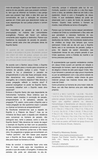 meio de salvação. Tem que ser falado aos homens      meio-dia, porque é eclipsada pela luz do sol.
acerca do seu pecado, para que possam conhecê-       Contudo, quando o sol se põe e o céu fica negro
lo; tem que se informar os homens o seu perigo       como o breu, as estrelas vêem-se em todo o seu
para que possam fugir dele; e eles têm que ser       esplendor. Assim é com o Evangelho de Jesus
convencidos de que a salvação se encontra            Cristo. A sua verdadeira beleza só pode ser
apenas em Cristo para que abandonem todas as         observada com o pano de fundo do pecado do
suas esperanças da sua justiça própria e corram      homem. Quanto mais sombrio o homem se
para Ele.                                            mostra, mais brilhante se torna o Evangelho.

Dar importância ao pecado já não é uma               Parece que os homens nunca sequer perceberam
preocupação na maioria das comunidades               a beleza de Cristo ou consideraram o Seu valor até
evangélicas. Parece até haver um esforço             que percebem a natureza hedionda do seu
consciente para negativa e destrutiva. Parece que    pecado, e deles mesmos, como absolutamente
hesitamos na exposição do pecado do pecador,         destituídos de mérito. Há incontáveis testemunhos
mesmo sendo esta uma das principais obras do         de cristãos ao longo dos tempos que nunca
Espírito Santo:                                      estimaram Cristo até ao dia em que o Espírito
                                                     Santo veio e os convenceu de pecado, justiça e
“E, quando ele vier, convencerá o mundo do           juízo. Só depois de serem devorados nas
pecado, e da justiça e do juízo. Do pecado, porque   implacáveis trevas do seu próprio pecado é que
não crêem em mim; da justiça, porque vou para        Cristo apareceu como a Estrela da manhã e se
meu Pai, e não me vereis mais; e do juízo, porque    tornou precioso para eles.
já o príncipe deste mundo está julgado.”25
                                                     É surpreendente que quando verdadeiros crentes
De acordo com o Senhor Jesus Cristo, o Espírito      em Jesus Cristo ouvem um sermão em relação à
Santo foi enviado para o mundo para convencer os     depravação do homem, saem da igreja explodindo
homens de pecado, justiça e juízo. Trazer o          de alegria e cheios de zelo para seguir Cristo. Não
pecado à luz e pressionar o pecador ao               é por tomarem o pecado por algo pouco importante
arrependimento é uma das Suas principais obras.      ou por se satisfazerem com o seu prévio estado de
Não deveríamos nós, enquanto ministros do            pecadores. Pelo contrário, estão cheios de gozo
Evangelho, ter o mesmo objectivo? Não deveria a      indizível porque nas maiores trevas eles vêem
nossa pregação reflectir a mesma obra? É             mais de Cristo!
possível evangelizar no poder do Espírito Santo,     Como privamos os homens de uma maior visão de
recusando trabalhar com o Espírito nesta obra        Deus, por não lhes darmos uma pior visão deles
essencial?                                           próprios.
Embora o Espírito Santo não seja dependente de
                                                     1   Sl.51:5 e 58:3;   2 Jó15:16;   3 Jo.3:36;   4 Ez.33:8;
instrumentos humanos, Deus ordenou que os
                                                     5 Jr.6:14; 6 Rm.15:23-24; 7 Hamartiologia     deriva das
homens sejam trazidos à convicção de pecado,
arrependimento e fé salvadora, através da            palavras gregas hamartía que significa pecado, e
pregação.26 E, assim, como pode o Espírito usar a    lógos que significa palavra ou discurso.
nossa pregação se não queremos expor o pecado        Hamartiologia é literalmente um discurso sobre o
ou chamar os homens ao arrependimento?               pecado; 8 Esta frase é baseada em II Co.3:7-9 e
As Escrituras ensinam-nos que a espada do            5:17; 9 Rm.8:1; 10 Rm.5:18; 11 Rm.7:13; 12 Rm.3:19;
                                                     13 Jr.4:3; Os.10:12; 14 Rm.1:18-32; 15 Rm.2:1-29;
Espírito é a Palavra de Deus,27 mas se os
                                                     16 Rm.3:1-18; 17 Rm.3:19; 18 Jr.1:10; 19 II Co.10:5;
ministros de Deus usam a espada com relutância
                                                     20 Fp.2:17; 21 Rm.9:3; 22 Is.1:5-6; 23 Is.1:4; 24 Is.1:18-
para convencer os homens de pecado, não
extinguirá isso, tanto a pessoa, como a obra do      19; 25 Jo.16:8-11; 26 I Co.1:21; 27 Ef.6:17; 28 Devo
Espírito Santo? Não devemos ter receio de seguir     esta visão ao pastor Jeff Noblit da Igreja Grace Life
o exemplo do Espírito ao lidar com os pecadores.     Church de Muscle Shoals, Alabama.
Se Ele considera importante convencer os homens
de pecado, nós devemos juntar-nos a Ele nessa
obra. Os pregadores e igrejas que encontraram um     © HeartCry Missionary Society.
“melhor caminho”, não têm bases para esperar         Website: www.heartcrymissionary.com
que o Espírito de Deus esteja a trabalhar entre      Original: Paul Washer: HeartCry Magazine – Mai-Jun
eles para trazer os homens a Cristo.                 2009, nº61, “Making much of sin”, usado com
                                                     permissão.
Antes de concluir, é importante fazer uma nota       Tradução e adaptação:
                                                     www.portaltestemunho.blogspot.com
final. A maior razão para dar importância ao
pecado é que ele exalta o Evangelho. A beleza das
estrelas não pode ser observada no céu do
 