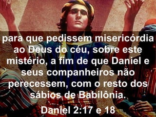 para que pedissem misericórdia
ao Deus do céu, sobre este
mistério, a fim de que Daniel e
seus companheiros não
perecessem, com o resto dos
sábios de Babilônia.
Daniel 2:17 e 18
 