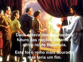 Deus estava descortinando o
futuro das nações perante o
altivo rei de Babilônia.
Este foi o reino mais dourado,
mas teria um fim.
 