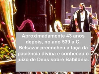 Aproximadamente 43 anos
depois, no ano 539 a C.
Belsazar preencheu a taça da
paciência divina e conheceu o
juízo de Deus sobre Babilônia.
 