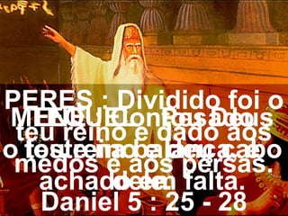 MENE : Contou Deus
o teu reino e deu cabo
dele.
TEQUEL : Pesado
foste na balança, e
achado em falta.
PERES : Dividido foi o
teu reino e dado aos
medos e aos persas.
Daniel 5 : 25 - 28
 
