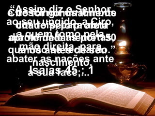 “Assim diz o Senhor
ao seu ungido, a Ciro,
a quem tomo pela
mão direita, para
abater as nações ante
a sua face;...
e descingir os lombos
dos reis, para abrir
diante dele as portas,
que não se fecharão.”
Isaías 45 : 1
Ciro foi nominalmente
citado pelo profeta
aproximadamente 150
anos antes de seu
nascimento.
 