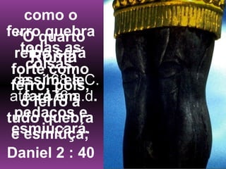 “O quarto
reino será
forte como
ferro; pois,
o ferro a
tudo quebra
e esmiúça;
como o
ferro quebra
todas as
coisas,
assim ele
fará em
pedaços e
esmiuçará.
Daniel 2 : 40
Roma
de 168 a.C.
até 476 a.d.
 