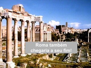 Roma também
chegaria a seu fim!
 