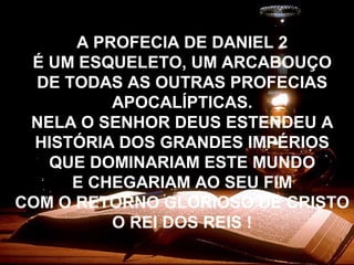 A PROFECIA DE DANIEL 2
É UM ESQUELETO, UM ARCABOUÇO
DE TODAS AS OUTRAS PROFECIAS
APOCALÍPTICAS.
NELA O SENHOR DEUS ESTENDEU A
HISTÓRIA DOS GRANDES IMPÉRIOS
QUE DOMINARIAM ESTE MUNDO
E CHEGARIAM AO SEU FIM
COM O RETORNO GLORIOSO DE CRISTO
O REI DOS REIS !
 