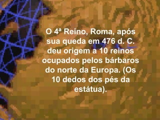 O 4ª Reino, Roma, após
sua queda em 476 d. C.
deu origem a 10 reinos
ocupados pelos bárbaros
do norte da Europa. (Os
10 dedos dos pés da
estátua).
 