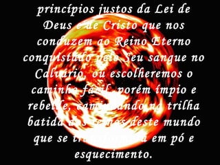 princípios justos da Lei de
Deus e de Cristo que nos
conduzem ao Reino Eterno
conquistado pelo Seu sangue no
Calvário, ou escolheremos o
caminho fácil, porém ímpio e
rebelde, caminhando na trilha
batida dos reinos deste mundo
que se transformará em pó e
esquecimento.
 