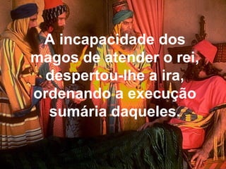 A incapacidade dos
magos de atender o rei,
despertou-lhe a ira,
ordenando a execução
sumária daqueles.
 
