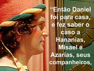 “Então Daniel
foi para casa,
e fez saber o
caso a
Hananias,
Misael e
Azarias, seus
companheiros,
 