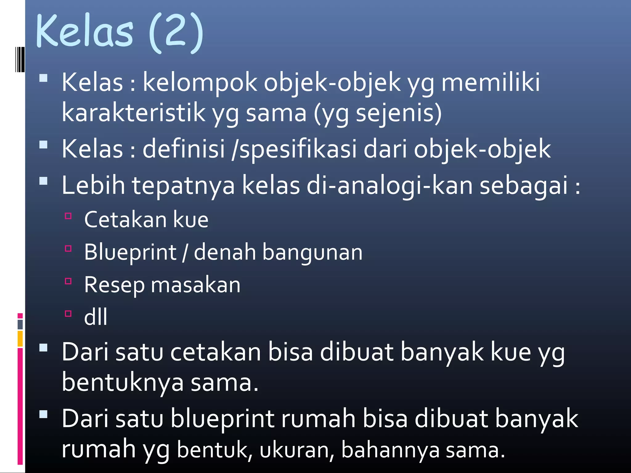 Kelas (2)
 Kelas : kelompok objek-objek yg memiliki
karakteristik yg sama (yg sejenis)
 Kelas : definisi /spesifikasi dari objek-objek
 Lebih tepatnya kelas di-analogi-kan sebagai :
 Cetakan kue
 Blueprint / denah bangunan
 Resep masakan
 dll
 Dari satu cetakan bisa dibuat banyak kue yg
bentuknya sama.
 Dari satu blueprint rumah bisa dibuat banyak
rumah yg bentuk, ukuran, bahannya sama.
 