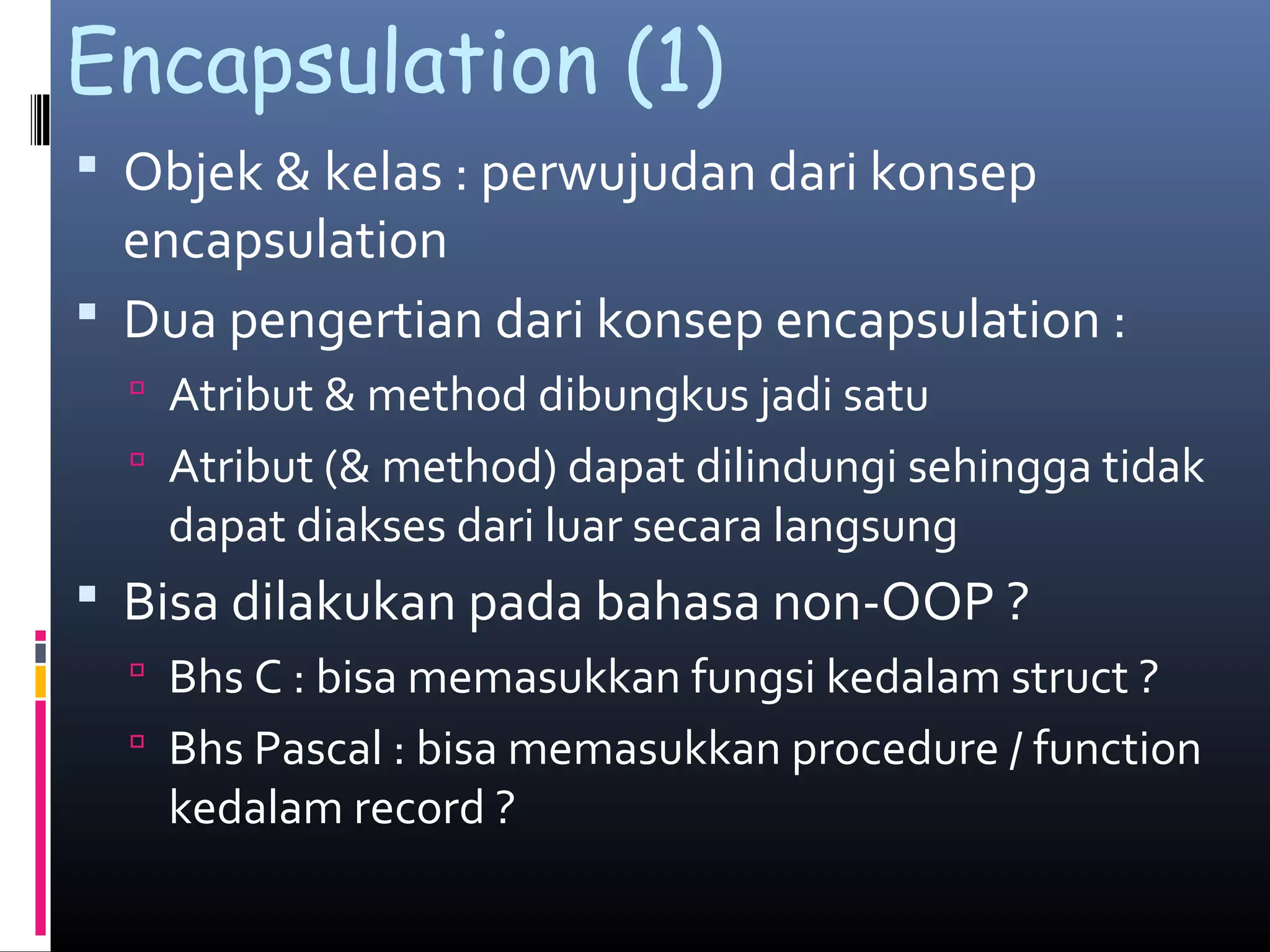 Encapsulation (1)
 Objek & kelas : perwujudan dari konsep
encapsulation
 Dua pengertian dari konsep encapsulation :
 Atribut & method dibungkus jadi satu
 Atribut (& method) dapat dilindungi sehingga tidak
dapat diakses dari luar secara langsung
 Bisa dilakukan pada bahasa non-OOP ?
 Bhs C : bisa memasukkan fungsi kedalam struct ?
 Bhs Pascal : bisa memasukkan procedure / function
kedalam record ?
 