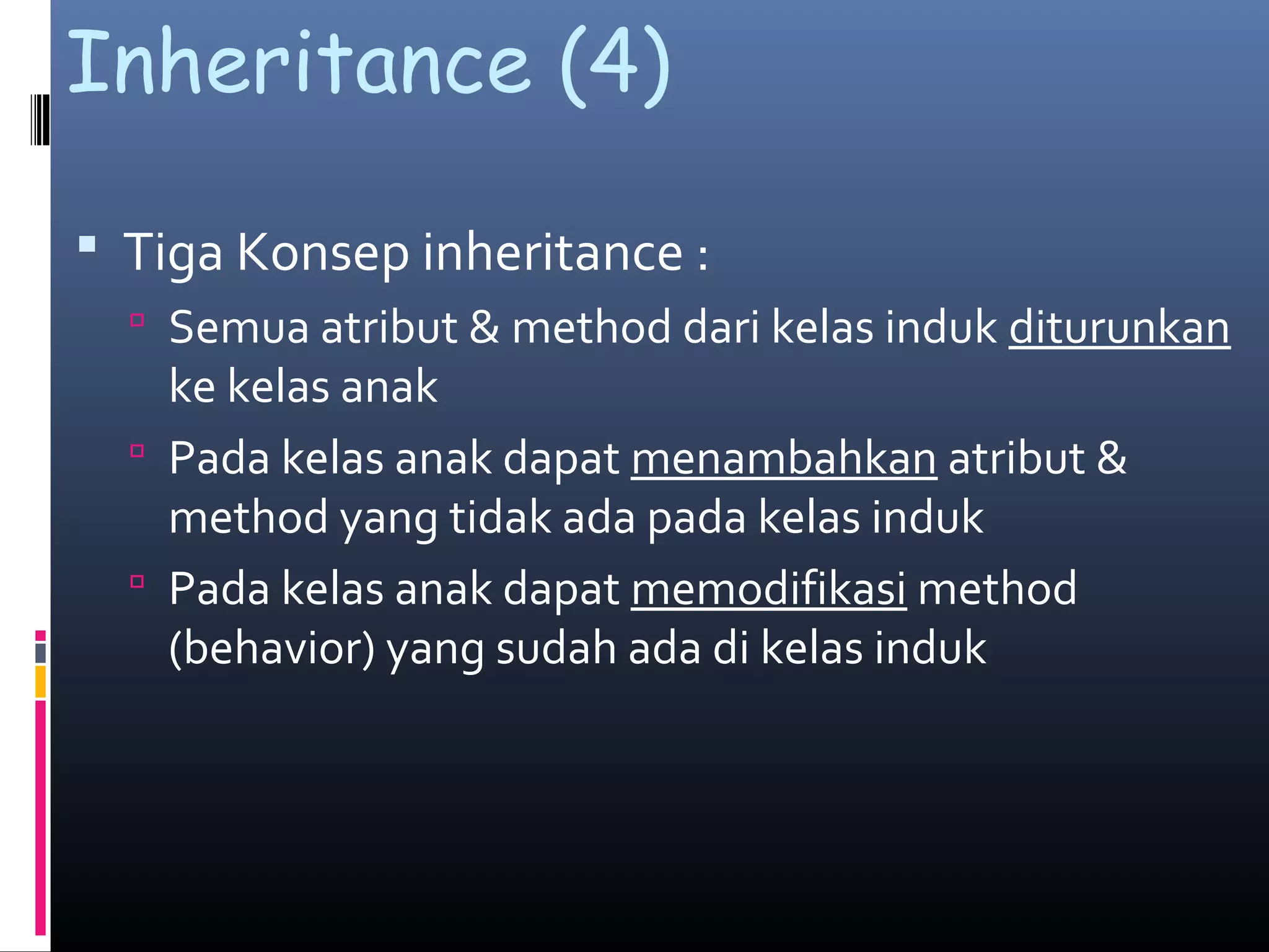 Inheritance (4)
 Tiga Konsep inheritance :
 Semua atribut & method dari kelas induk diturunkan
ke kelas anak
 Pada kelas anak dapat menambahkan atribut &
method yang tidak ada pada kelas induk
 Pada kelas anak dapat memodifikasi method
(behavior) yang sudah ada di kelas induk
 