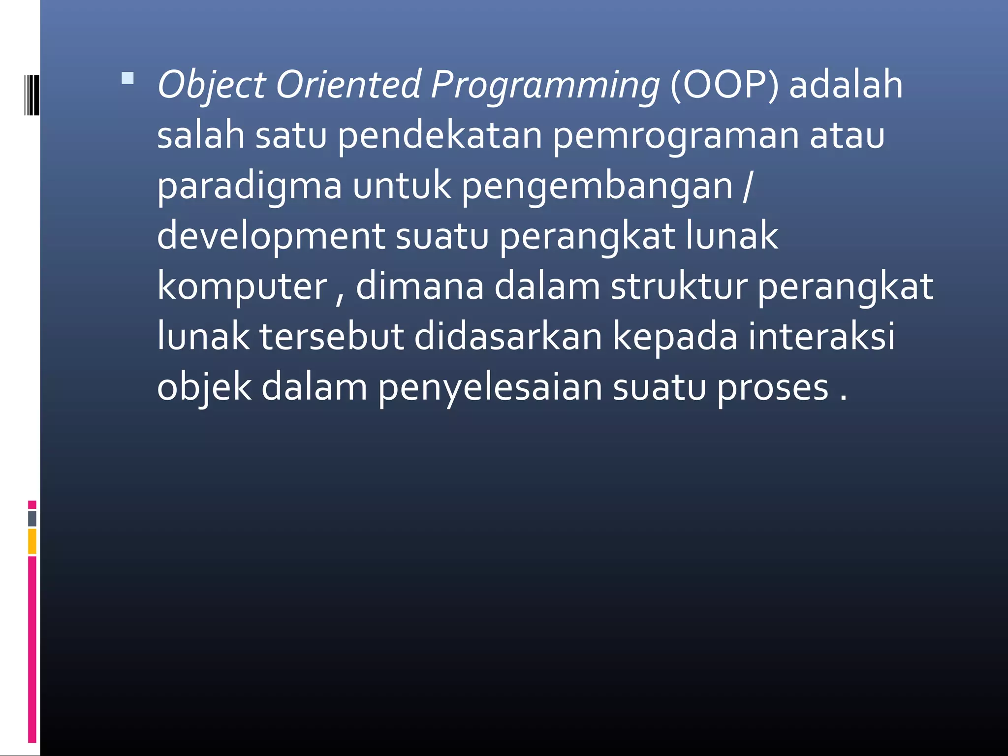  Object Oriented Programming (OOP) adalah
salah satu pendekatan pemrograman atau
paradigma untuk pengembangan /
development suatu perangkat lunak
komputer , dimana dalam struktur perangkat
lunak tersebut didasarkan kepada interaksi
objek dalam penyelesaian suatu proses .
 