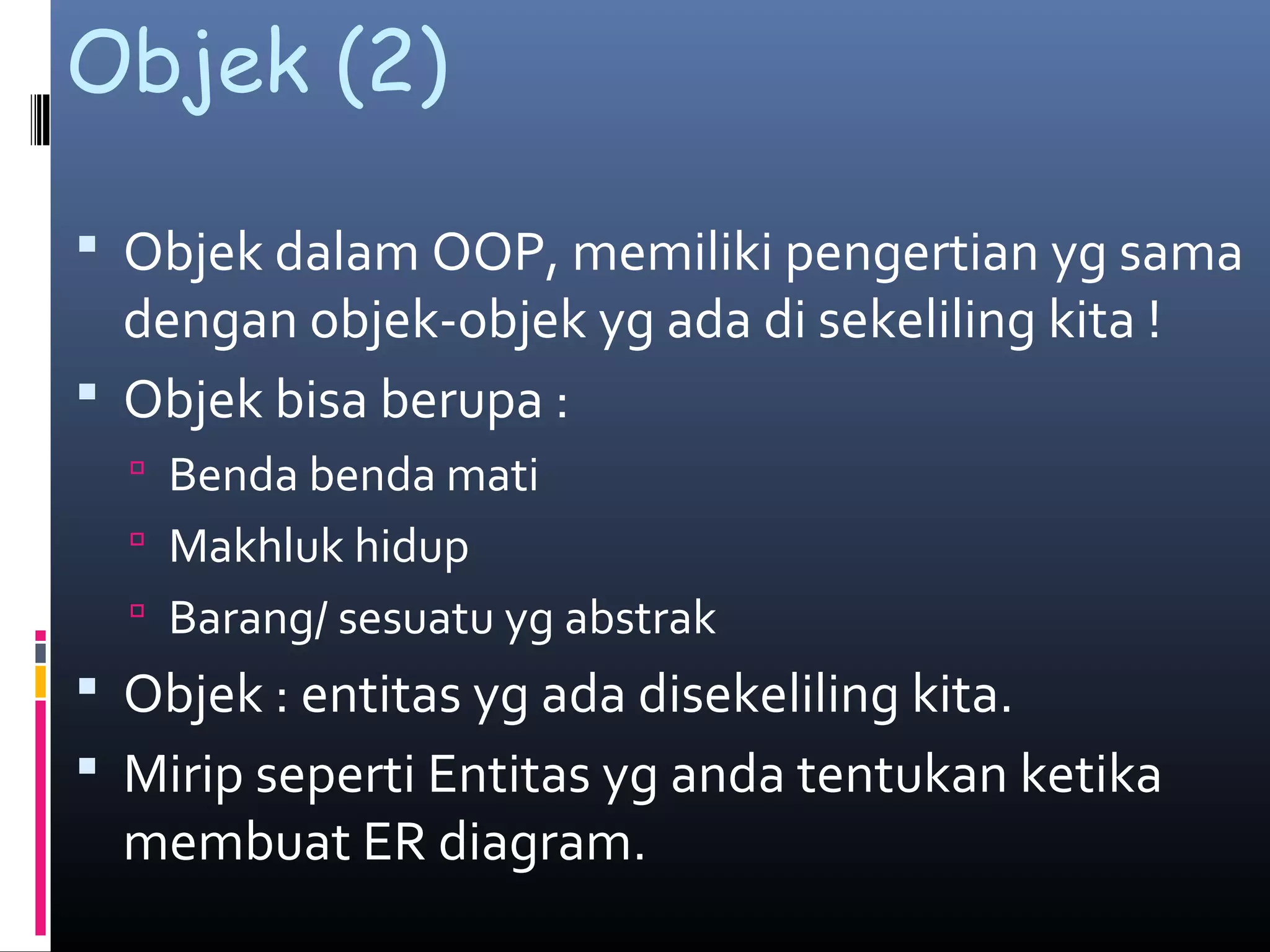 Objek (2)
 Objek dalam OOP, memiliki pengertian yg sama
dengan objek-objek yg ada di sekeliling kita !
 Objek bisa berupa :
 Benda benda mati
 Makhluk hidup
 Barang/ sesuatu yg abstrak
 Objek : entitas yg ada disekeliling kita.
 Mirip seperti Entitas yg anda tentukan ketika
membuat ER diagram.
 