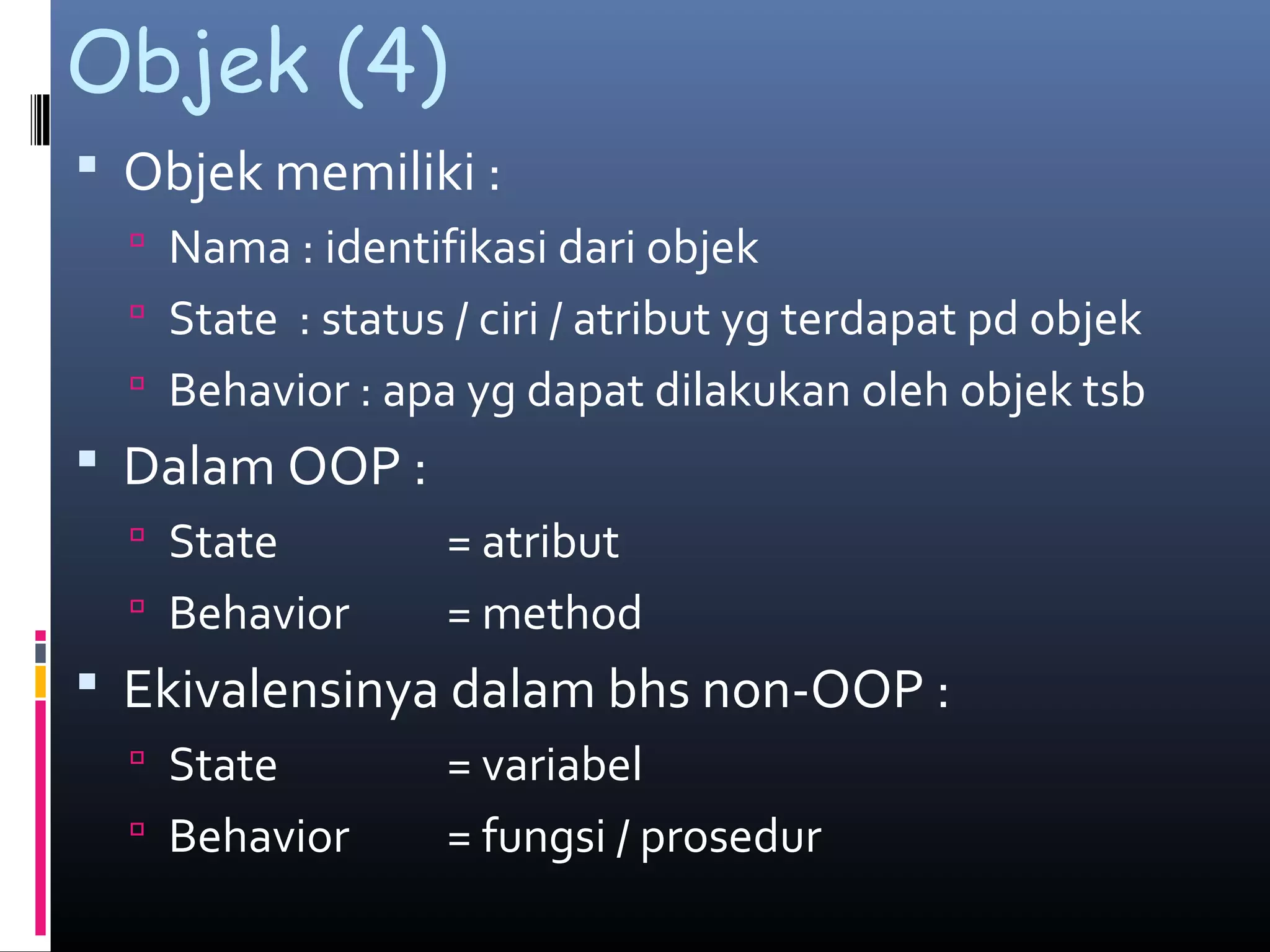 Objek (4)
 Objek memiliki :
 Nama : identifikasi dari objek
 State : status / ciri / atribut yg terdapat pd objek
 Behavior : apa yg dapat dilakukan oleh objek tsb
 Dalam OOP :
 State = atribut
 Behavior = method
 Ekivalensinya dalam bhs non-OOP :
 State = variabel
 Behavior = fungsi / prosedur
 