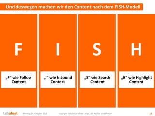 Montag, 19. Oktober 2015 copyright talkabout, Mirko Lange, alle Rechte vorbehalten 12
Und deswegen machen wir den Content nach dem FISH-Modell
F I S H
„H“ wie Highlight
Content
„I“ wie Inbound
Content
„S“ wie Search
Content
„F“ wie Follow
Content
 