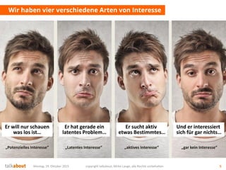 Montag, 19. Oktober 2015 copyright talkabout, Mirko Lange, alle Rechte vorbehalten 5
Wir haben vier verschiedene Arten von Interesse
Er sucht aktiv
etwas Bestimmtes…
Er hat gerade ein
latentes Problem…
Er will nur schauen
was los ist…
Und er interessiert
sich für gar nichts…
„Potenzielles Interesse“ „Latentes Interesse“ „aktives Interesse“ „gar kein Interesse“
 