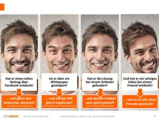 Montag, 19. Oktober 2015 copyright talkabout, Mirko Lange, alle Rechte vorbehalten 7
Und hat er ein witziges
Video bei einem
Freund entdeckt!
Ist er über ein
Whitepaper
gestolpert!
Hat er die Lösung
bei einem Anbieter
gefunden!
Hat er einen tollen
Beitrag über
Facebook entdeckt!
… und gleich den
Newsletter abonniert
(oder folgt dem Unternehmen)
… und hat das PDF
gleich angefordert
(und hat dabei seine E-Mail hinterlassen)
… und dessen Produkt
auch gleich gekauft
(oder es sich zumindest gemerkt)
… und es an alle seine
Freunde geschickt!
 