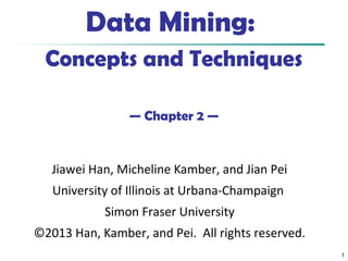 1
Data Mining:
Concepts and Techniques
— Chapter 2 —
Jiawei Han, Micheline Kamber, and Jian Pei
University of Illinois at Urbana-Champaign
Simon Fraser University
©2013 Han, Kamber, and Pei. All rights reserved.
 