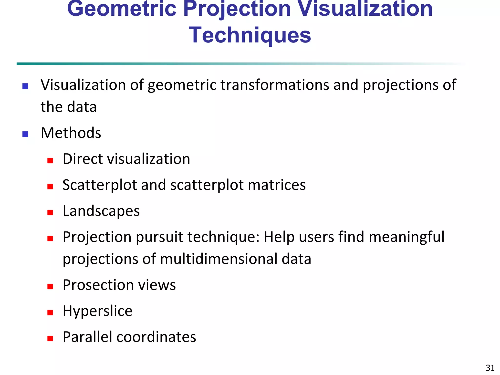 31 
Geometric Projection Visualization 
Techniques 
 Visualization of geometric transformations and projections of 
the data 
 Methods 
 Direct visualization 
 Scatterplot and scatterplot matrices 
 Landscapes 
 Projection pursuit technique: Help users find meaningful 
projections of multidimensional data 
 Prosection views 
 Hyperslice 
 Parallel coordinates 
 