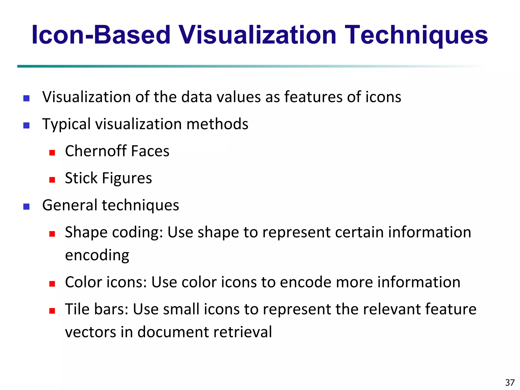 37 
Icon-Based Visualization Techniques 
 Visualization of the data values as features of icons 
 Typical visualization methods 
 Chernoff Faces 
 Stick Figures 
 General techniques 
 Shape coding: Use shape to represent certain information 
encoding 
 Color icons: Use color icons to encode more information 
 Tile bars: Use small icons to represent the relevant feature 
vectors in document retrieval 
 