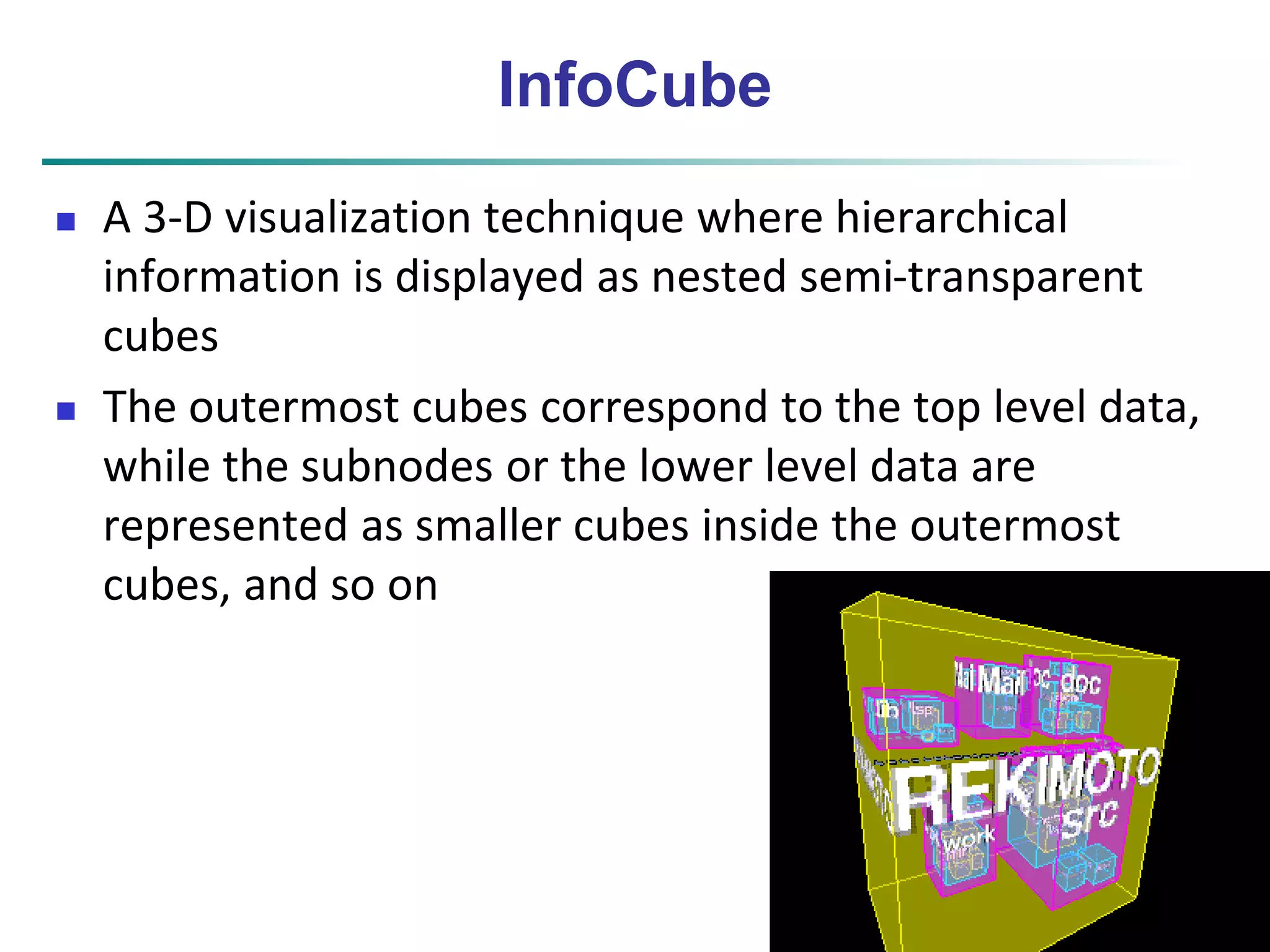 45 
InfoCube 
 A 3-D visualization technique where hierarchical 
information is displayed as nested semi-transparent 
cubes 
 The outermost cubes correspond to the top level data, 
while the subnodes or the lower level data are 
represented as smaller cubes inside the outermost 
cubes, and so on 
 