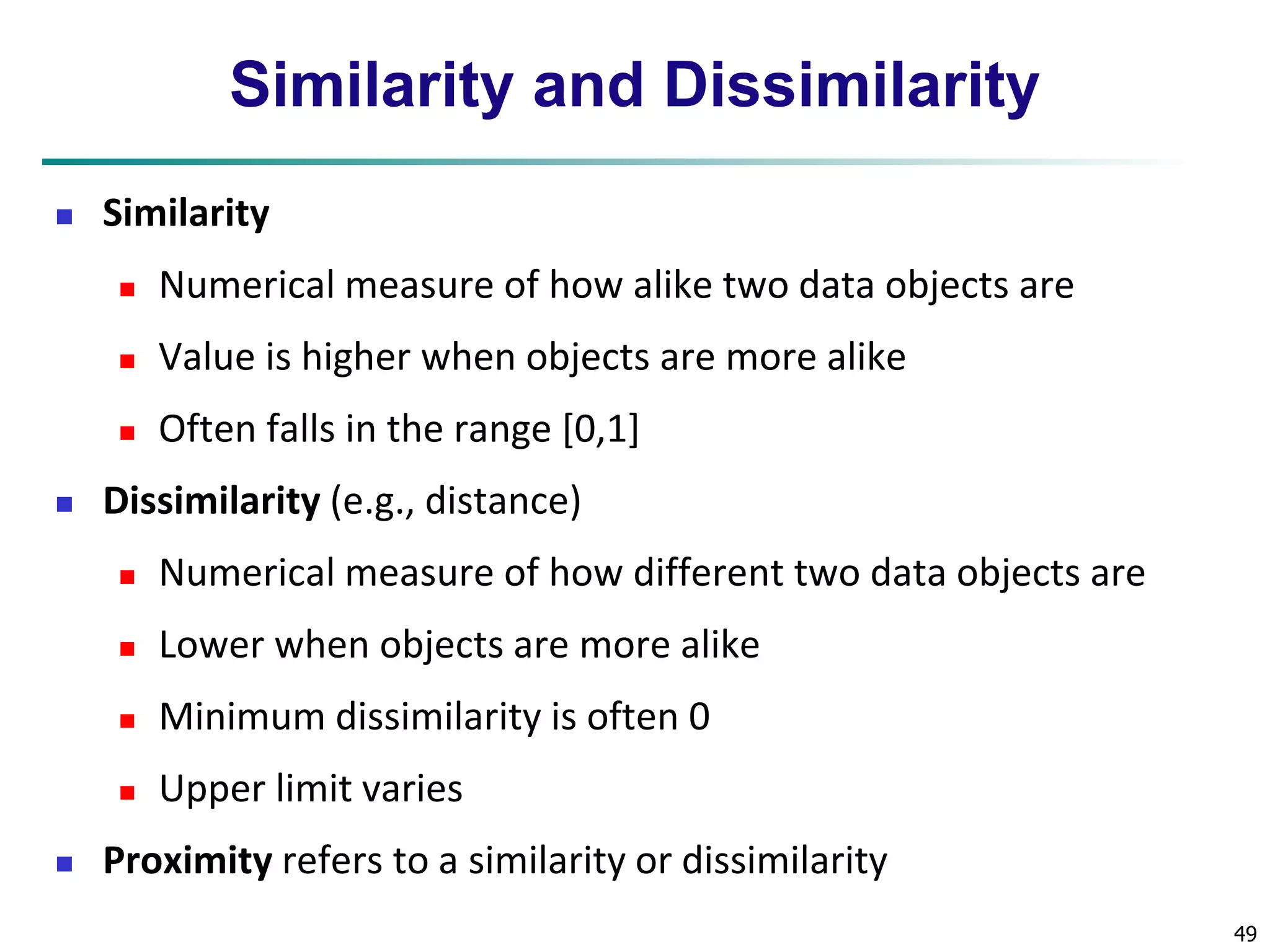 49 
Similarity and Dissimilarity 
 Similarity 
 Numerical measure of how alike two data objects are 
 Value is higher when objects are more alike 
 Often falls in the range [0,1] 
 Dissimilarity (e.g., distance) 
 Numerical measure of how different two data objects are 
 Lower when objects are more alike 
 Minimum dissimilarity is often 0 
 Upper limit varies 
 Proximity refers to a similarity or dissimilarity 
 