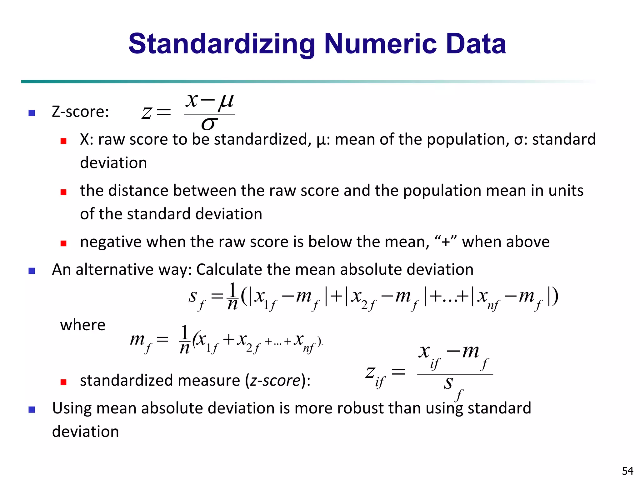 54 
Standardizing Numeric Data 
 Z-score: 
 
 X: raw score to be standardized, μ: mean of the population, σ: standard 
deviation 
 the distance between the raw score and the population mean in units 
of the standard deviation 
 negative when the raw score is below the mean, “+” when above 
 An alternative way: Calculate the mean absolute deviation 
where 
1(| | | | ... | |) 
f 1f f 2 f f nf f s  n x m  x m   x m 
 standardized measure (z-score): 
x  
m 
if f 
z 
 
 Using mean absolute deviation is more robust than using standard 
deviation 
... ). 
1 2 
1 
f f f nf m  n(x  x   x 
f 
if s 
 
 
x 
z 
 