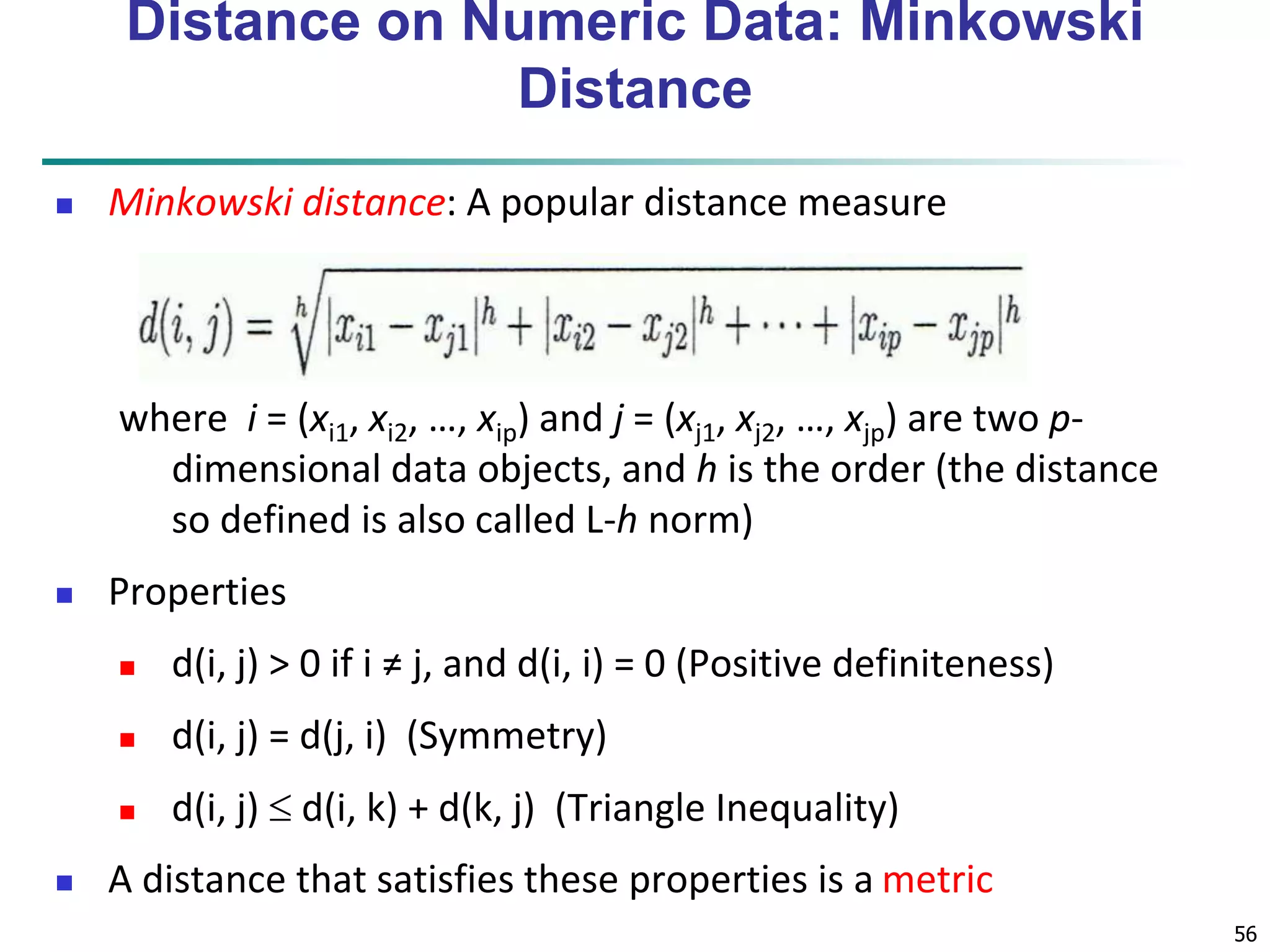 56 
Distance on Numeric Data: Minkowski 
Distance 
 Minkowski distance: A popular distance measure 
where i = (xi1, xi2, …, xip) and j = (xj1, xj2, …, xjp) are two p-dimensional 
data objects, and h is the order (the distance 
so defined is also called L-h norm) 
 Properties 
 d(i, j) > 0 if i ≠ j, and d(i, i) = 0 (Positive definiteness) 
 d(i, j) = d(j, i) (Symmetry) 
 d(i, j)  d(i, k) + d(k, j) (Triangle Inequality) 
 A distance that satisfies these properties is a metric 
 