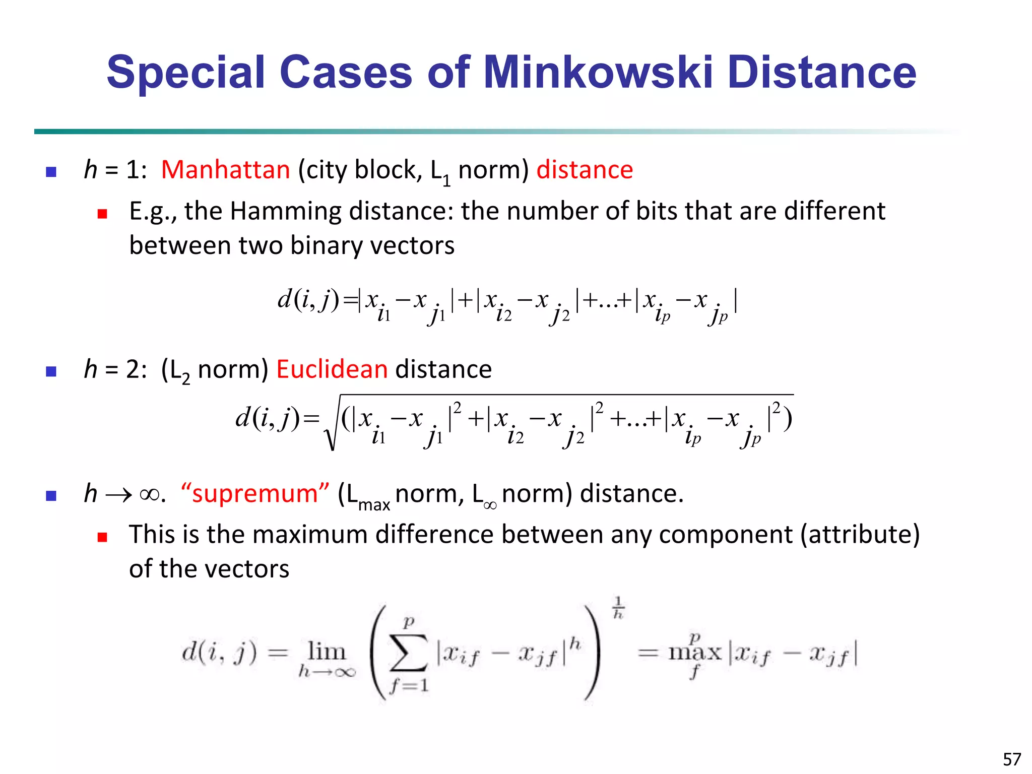 57 
Special Cases of Minkowski Distance 
 h = 1: Manhattan (city block, L1 norm) distance 
 E.g., the Hamming distance: the number of bits that are different 
between two binary vectors 
x 
d i j  x   x 
   x 
 
( , ) | | | | ... | | 
 h = 2: (L2 norm) Euclidean distance 
( , ) (| | | | ... | | ) 2 2 
d i j  x   x 
   x 
 
 h  . “supremum” (Lmax norm, L norm) distance. 
x 
 This is the maximum difference between any component (attribute) 
of the vectors 
2 2 
2 
1 1 j 
i 
p jp 
x 
i 
j 
x 
i 
1 1 2 j 
2 i 
p jp 
x 
i 
j 
x 
i 
 