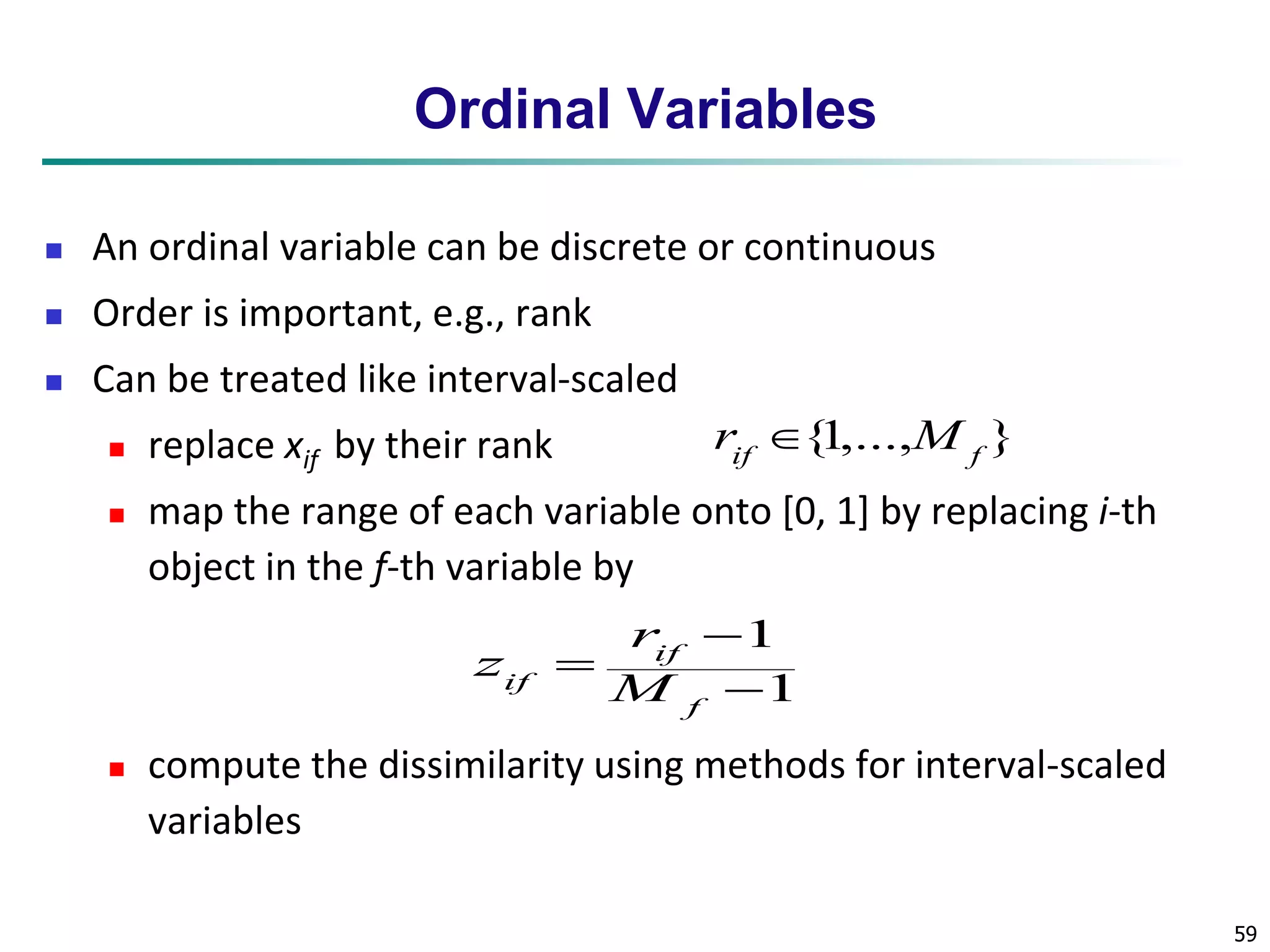 59 
Ordinal Variables 
 An ordinal variable can be discrete or continuous 
 Order is important, e.g., rank 
 Can be treated like interval-scaled 
 replace xif by their rank 
{1,..., } if f r  M 
 map the range of each variable onto [0, 1] by replacing i-th 
object in the f-th variable by 
 
1 
 
1 
 
f 
r 
if 
z 
if M 
 compute the dissimilarity using methods for interval-scaled 
variables 
 