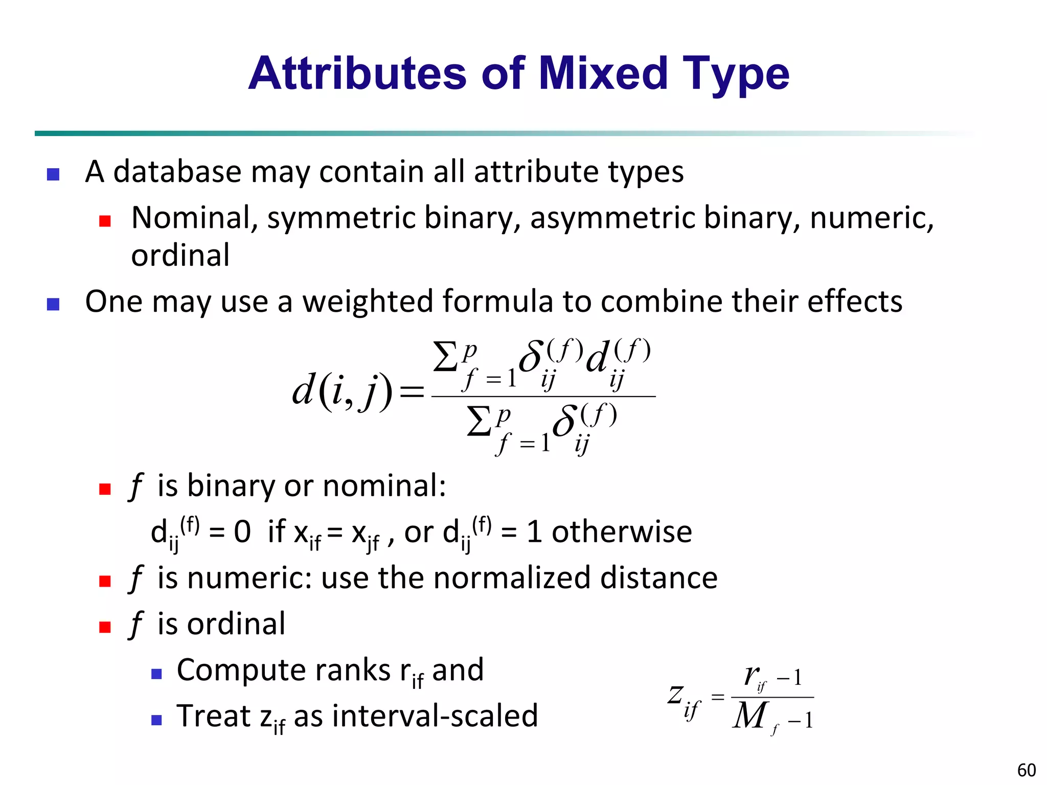 60 
Attributes of Mixed Type 
 A database may contain all attribute types 
 Nominal, symmetric binary, asymmetric binary, numeric, 
ordinal 
 One may use a weighted formula to combine their effects 
 f is binary or nominal: 
dij 
p 
f d 
(f) = 0 if xif = xjf , or dij 
( ) ( ) 
 
(f) = 1 otherwise 
 f is numeric: use the normalized distance 
 f is ordinal 
 Compute ranks rif and 
 Treat zif as interval-scaled 
( ) 
1 
1 ( , ) 
f 
ij 
p 
f 
f 
ij 
f 
ij 
d i j 
 
 
 
 
 
 
1 
 
1 
 
 
f 
r 
if 
M 
zif 
 