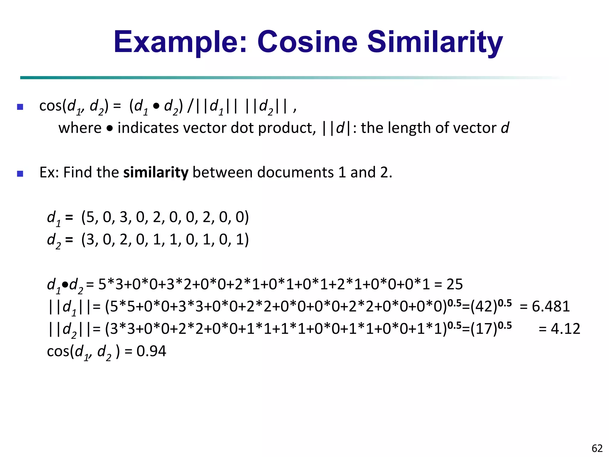 62 
Example: Cosine Similarity 
 cos(d1, d2) = (d1  d2) /||d1|| ||d2|| , 
where  indicates vector dot product, ||d|: the length of vector d 
 Ex: Find the similarity between documents 1 and 2. 
d1 = (5, 0, 3, 0, 2, 0, 0, 2, 0, 0) 
d2 = (3, 0, 2, 0, 1, 1, 0, 1, 0, 1) 
d1d2 = 5*3+0*0+3*2+0*0+2*1+0*1+0*1+2*1+0*0+0*1 = 25 
||d1||= (5*5+0*0+3*3+0*0+2*2+0*0+0*0+2*2+0*0+0*0)0.5=(42)0.5 = 6.481 
||d2||= (3*3+0*0+2*2+0*0+1*1+1*1+0*0+1*1+0*0+1*1)0.5=(17)0.5 = 4.12 
cos(d1, d2 ) = 0.94 
 