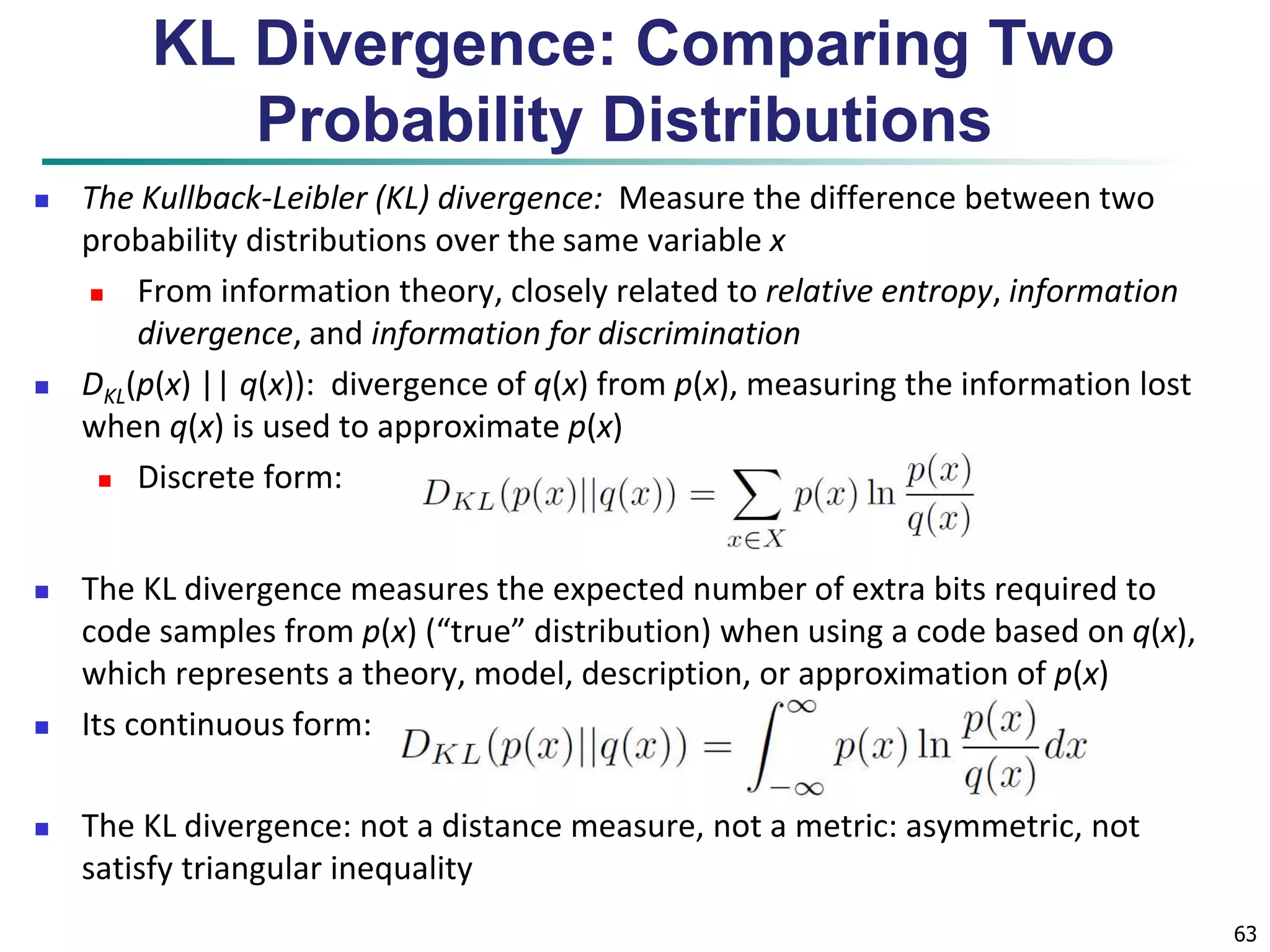 63 
KL Divergence: Comparing Two 
Probability Distributions 
 The Kullback-Leibler (KL) divergence: Measure the difference between two 
probability distributions over the same variable x 
 From information theory, closely related to relative entropy, information 
divergence, and information for discrimination 
 DKL(p(x) || q(x)): divergence of q(x) from p(x), measuring the information lost 
when q(x) is used to approximate p(x) 
 Discrete form: 
 The KL divergence measures the expected number of extra bits required to 
code samples from p(x) (“true” distribution) when using a code based on q(x), 
which represents a theory, model, description, or approximation of p(x) 
 Its continuous form: 
 The KL divergence: not a distance measure, not a metric: asymmetric, not 
satisfy triangular inequality 
 