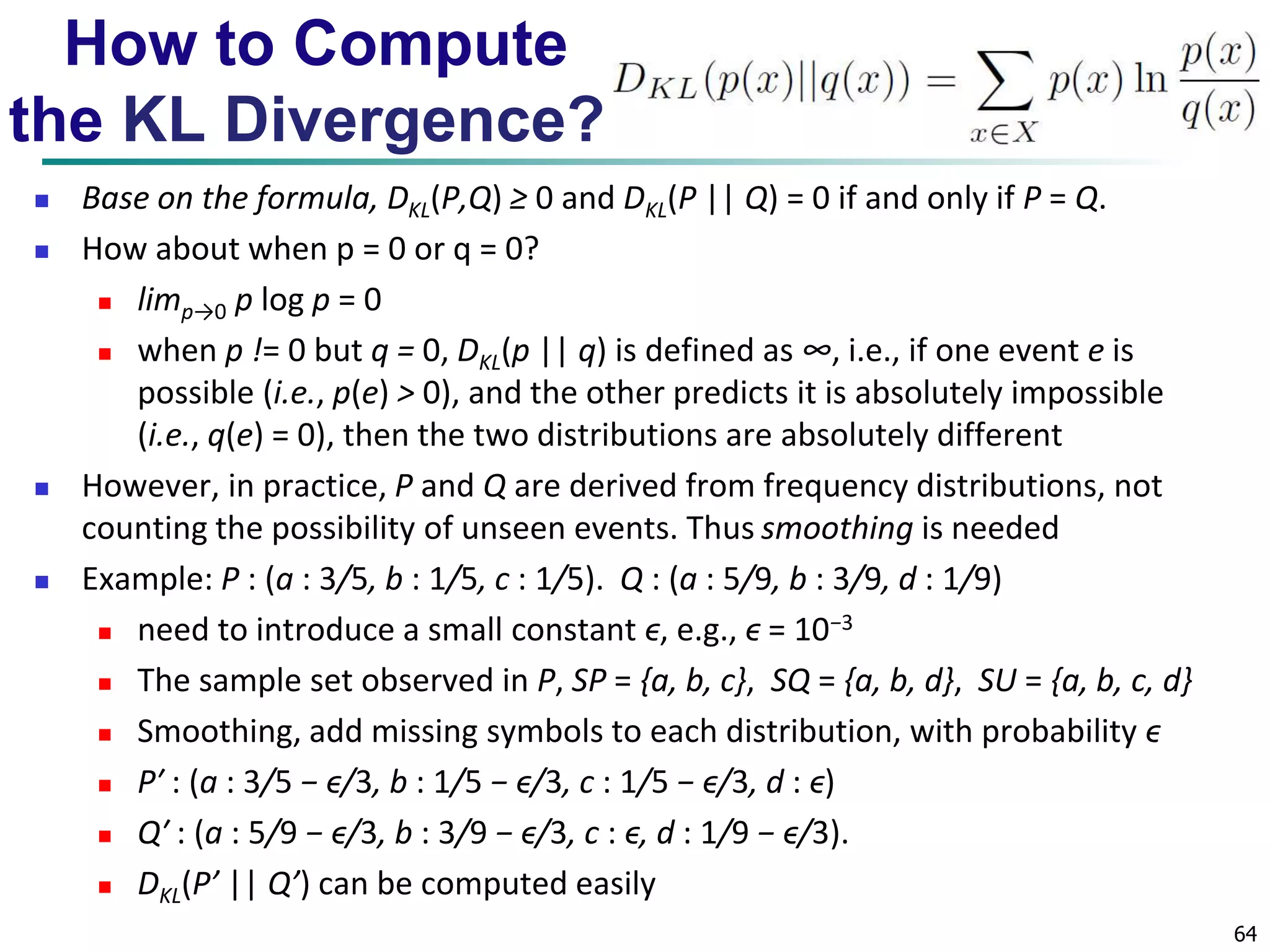 64 
How to Compute 
the KL Divergence? 
 Base on the formula, DKL(P,Q) ≥ 0 and DKL(P || Q) = 0 if and only if P = Q. 
 How about when p = 0 or q = 0? 
 limp→0 p log p = 0 
 when p != 0 but q = 0, DKL(p || q) is defined as ∞, i.e., if one event e is 
possible (i.e., p(e) > 0), and the other predicts it is absolutely impossible 
(i.e., q(e) = 0), then the two distributions are absolutely different 
 However, in practice, P and Q are derived from frequency distributions, not 
counting the possibility of unseen events. Thus smoothing is needed 
 Example: P : (a : 3/5, b : 1/5, c : 1/5). Q : (a : 5/9, b : 3/9, d : 1/9) 
 need to introduce a small constant ϵ, e.g., ϵ = 10−3 
 The sample set observed in P, SP = {a, b, c}, SQ = {a, b, d}, SU = {a, b, c, d} 
 Smoothing, add missing symbols to each distribution, with probability ϵ 
 P′ : (a : 3/5 − ϵ/3, b : 1/5 − ϵ/3, c : 1/5 − ϵ/3, d : ϵ) 
 Q′ : (a : 5/9 − ϵ/3, b : 3/9 − ϵ/3, c : ϵ, d : 1/9 − ϵ/3). 
 DKL(P’ || Q’) can be computed easily 
 