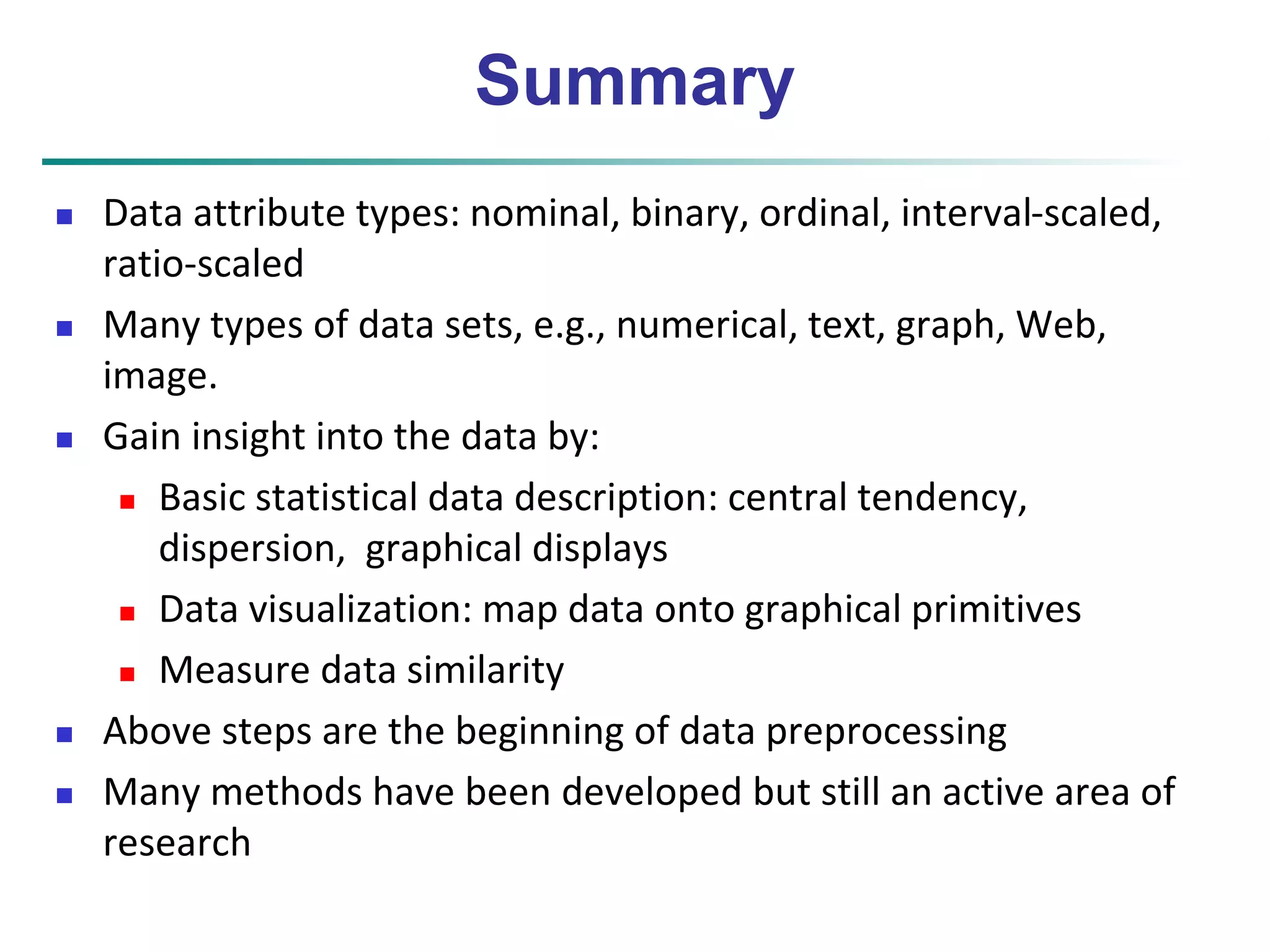 Summary 
 Data attribute types: nominal, binary, ordinal, interval-scaled, 
ratio-scaled 
 Many types of data sets, e.g., numerical, text, graph, Web, 
image. 
 Gain insight into the data by: 
 Basic statistical data description: central tendency, 
dispersion, graphical displays 
 Data visualization: map data onto graphical primitives 
 Measure data similarity 
 Above steps are the beginning of data preprocessing 
 Many methods have been developed but still an active area of 
research 
 