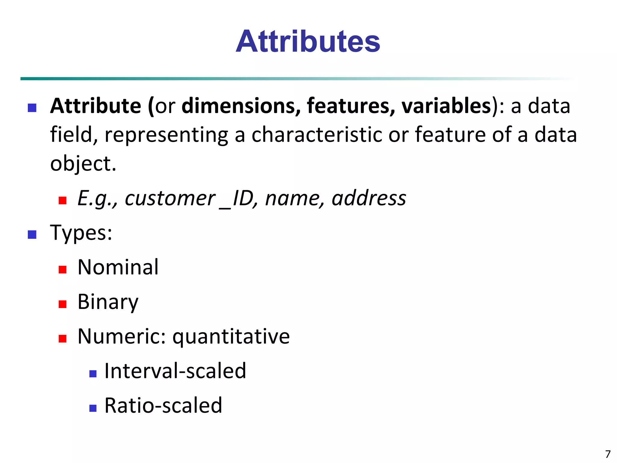 7 
Attributes 
 Attribute (or dimensions, features, variables): a data 
field, representing a characteristic or feature of a data 
object. 
 E.g., customer _ID, name, address 
 Types: 
 Nominal 
 Binary 
 Numeric: quantitative 
 Interval-scaled 
 Ratio-scaled 
 