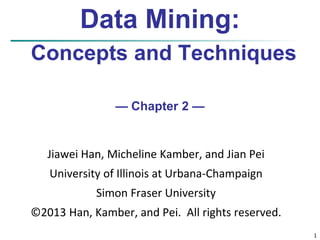 1 
Data Mining: 
Concepts and Techniques 
— Chapter 2 — 
Jiawei Han, Micheline Kamber, and Jian Pei 
University of Illinois at Urbana-Champaign 
Simon Fraser University 
©2013 Han, Kamber, and Pei. All rights reserved. 
 