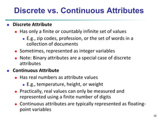 10 
Discrete vs. Continuous Attributes 
 Discrete Attribute 
 Has only a finite or countably infinite set of values 
 E.g., zip codes, profession, or the set of words in a 
collection of documents 
 Sometimes, represented as integer variables 
 Note: Binary attributes are a special case of discrete 
attributes 
 Continuous Attribute 
 Has real numbers as attribute values 
 E.g., temperature, height, or weight 
 Practically, real values can only be measured and 
represented using a finite number of digits 
 Continuous attributes are typically represented as floating-point 
variables 
 