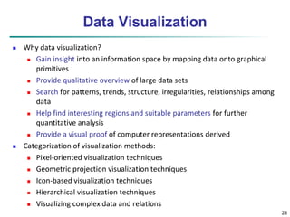 28 
Data Visualization 
 Why data visualization? 
 Gain insight into an information space by mapping data onto graphical 
primitives 
 Provide qualitative overview of large data sets 
 Search for patterns, trends, structure, irregularities, relationships among 
data 
 Help find interesting regions and suitable parameters for further 
quantitative analysis 
 Provide a visual proof of computer representations derived 
 Categorization of visualization methods: 
 Pixel-oriented visualization techniques 
 Geometric projection visualization techniques 
 Icon-based visualization techniques 
 Hierarchical visualization techniques 
 Visualizing complex data and relations 
 