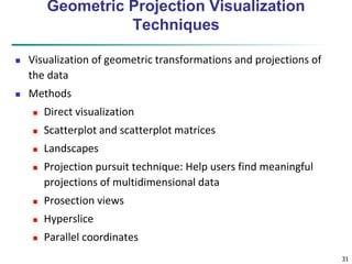 31 
Geometric Projection Visualization 
Techniques 
 Visualization of geometric transformations and projections of 
the data 
 Methods 
 Direct visualization 
 Scatterplot and scatterplot matrices 
 Landscapes 
 Projection pursuit technique: Help users find meaningful 
projections of multidimensional data 
 Prosection views 
 Hyperslice 
 Parallel coordinates 
 