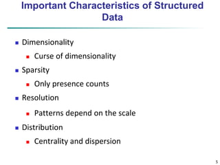 5 
Important Characteristics of Structured 
Data 
 Dimensionality 
 Curse of dimensionality 
 Sparsity 
 Only presence counts 
 Resolution 
 Patterns depend on the scale 
 Distribution 
 Centrality and dispersion 
 