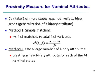 51 
Proximity Measure for Nominal Attributes 
 Can take 2 or more states, e.g., red, yellow, blue, 
green (generalization of a binary attribute) 
 Method 1: Simple matching 
 m: # of matches, p: total # of variables 
p  
m 
p 
d i j 
( , ) 
 Method 2: Use a large number of binary attributes 
 creating a new binary attribute for each of the M 
nominal states 
 