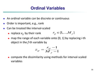 59 
Ordinal Variables 
 An ordinal variable can be discrete or continuous 
 Order is important, e.g., rank 
 Can be treated like interval-scaled 
 replace xif by their rank 
{1,..., } if f r  M 
 map the range of each variable onto [0, 1] by replacing i-th 
object in the f-th variable by 
 
1 
 
1 
 
f 
r 
if 
z 
if M 
 compute the dissimilarity using methods for interval-scaled 
variables 
 