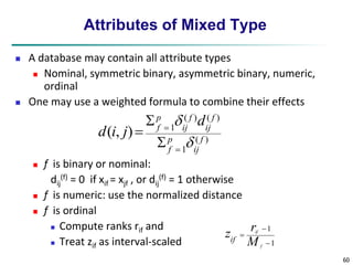 60 
Attributes of Mixed Type 
 A database may contain all attribute types 
 Nominal, symmetric binary, asymmetric binary, numeric, 
ordinal 
 One may use a weighted formula to combine their effects 
 f is binary or nominal: 
dij 
p 
f d 
(f) = 0 if xif = xjf , or dij 
( ) ( ) 
 
(f) = 1 otherwise 
 f is numeric: use the normalized distance 
 f is ordinal 
 Compute ranks rif and 
 Treat zif as interval-scaled 
( ) 
1 
1 ( , ) 
f 
ij 
p 
f 
f 
ij 
f 
ij 
d i j 
 
 
 
 
 
 
1 
 
1 
 
 
f 
r 
if 
M 
zif 
 
